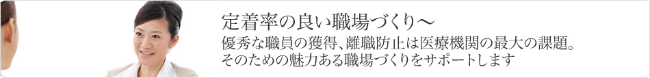 定着率の良い職場づくり〜優秀な職員の獲得、離職防止は医療機関の最大の課題。そのための魅力ある職場づくりをサポートします