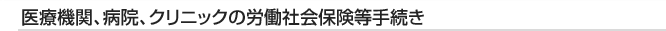 医療機関、病院、クリニックの労働社会保険等手続き